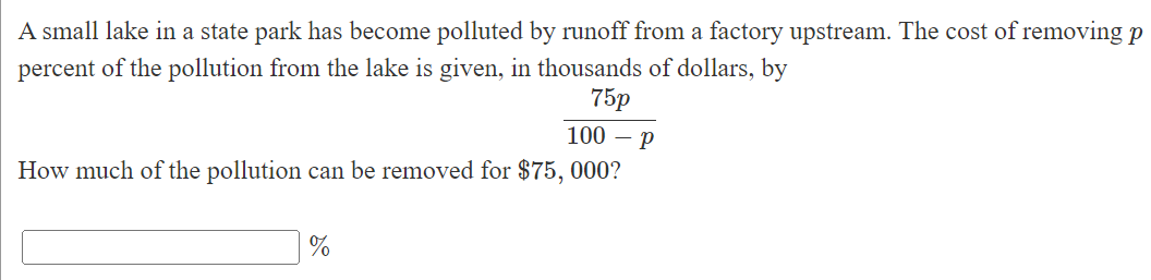 A small lake in a state park has become polluted by runoff from a factory upstream. The cost of removing p
percent of the pollution from the lake is given, in thousands of dollars, by
75p
100 – P
How much of the pollution can be removed for $75, 000?
%
