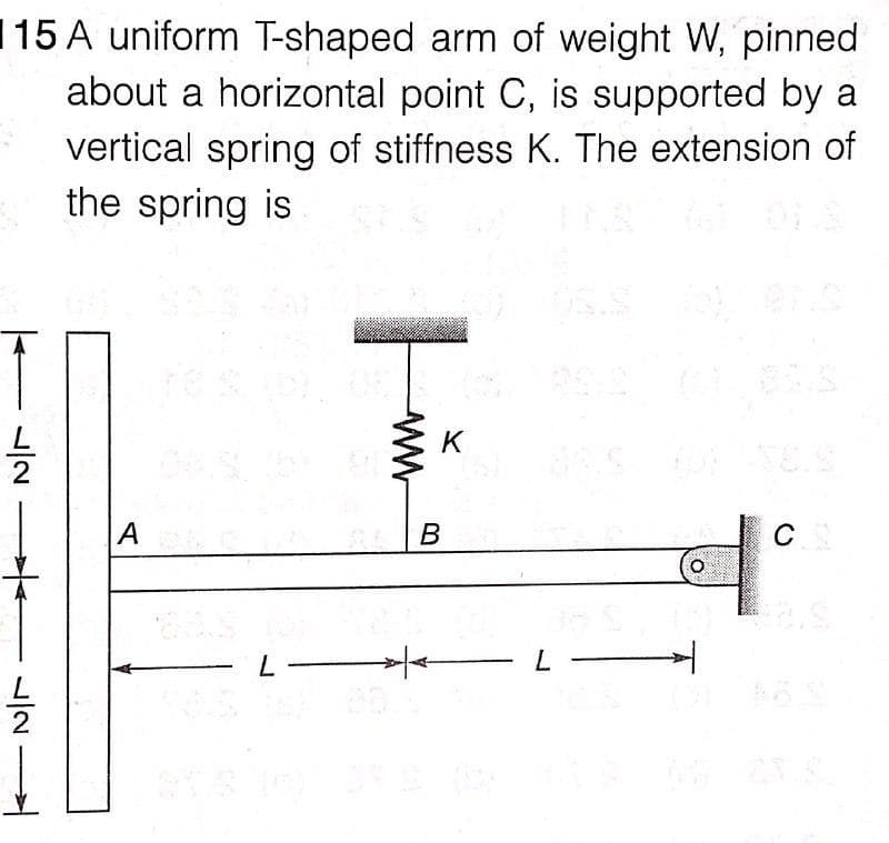 115 A uniform T-shaped arm of weight W, pinned
about a horizontal point C, is supported by a
vertical spring of stiffness K. The extension of
the spring is
K
В
C
L
ww
