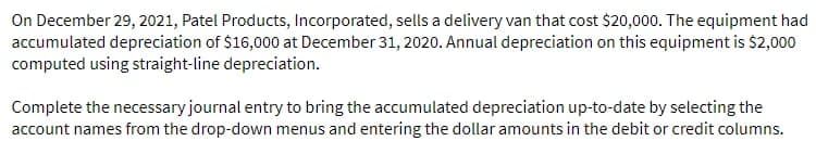 On December 29, 2021, Patel Products, Incorporated, sells a delivery van that cost $20,000. The equipment had
accumulated depreciation of $16,000 at December 31, 2020. Annual depreciation on this equipment is $2,000
computed using straight-line depreciation.
Complete the necessary journal entry to bring the accumulated depreciation up-to-date by selecting the
account names from the drop-down menus and entering the dollar amounts in the debit or credit columns.
