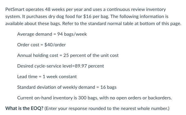 PetSmart operates 48 weeks per year and uses a continuous review inventory
system. It purchases dry dog food for $16 per bag. The following information is
available about these bags. Refer to the standard normal table at bottom of this page.
Average demand = 94 bags/week
Order cost = $40/order
Annual holding cost = 25 percent of the unit cost
Desired cycle-service level=89.97 percent
Lead time = 1 week constant
Standard deviation of weekly demand = 16 bags
Current on-hand inventory is 300 bags, with no open orders or backorders.
What is the EOQ? (Enter your response rounded to the nearest whole number.)
