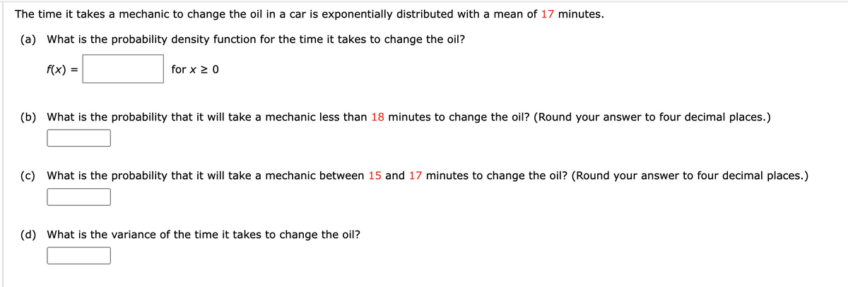 The time it takes a mechanic to change the oil in a car is exponentially distributed with a mean of 17 minutes.
(a) What is the probability density function for the time it takes to change the oil?
f(x) =
for x ≥ 0
(b) What is the probability that it will take a mechanic less than 18 minutes to change the oil? (Round your answer to four decimal places.)
(c) What is the probability that it will take a mechanic between 15 and 17 minutes to change the oil? (Round your answer to four decimal places.)
(d) What is the variance of the time it takes to change the oil?