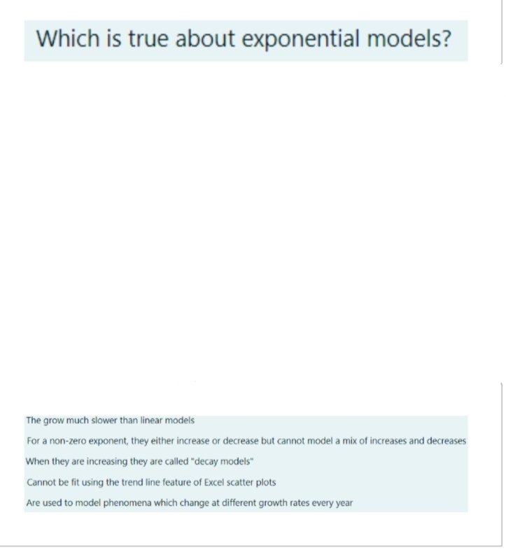 Which is true about exponential models?
The grow much slower than linear models
For a non-zero exponent, they either increase or decrease but cannot model a mix of increases and decreases
When they are increasing they are called "decay models"
Cannot be fit using the trend line feature of Excel scatter plots
Are used to model phenomena which change at different growth rates every year