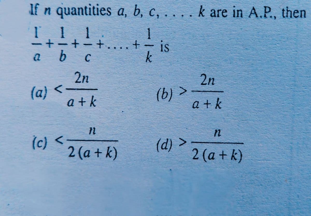 If n quantities a, b, c, . . . . k are in A.P., then
1 1 1
+ +.
-
is
-
a b
2n
2n
(a) <-
a + k
(b) >
a + k
(c) <-
2 (a + k)
(d) >
2 (a + k)
116
