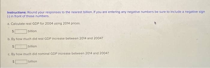 Instructions: Round your responses to the nearest billion, If you are entering any negative numbers be sure to include a negative sign
() in front of those numbers.
a. Calculate real GDP for 2004 using 2014 prices.
billon
b. By how much did real GDP increase between 2014 and 2004?
billion
c. By how much did nominal GDP Increase between 2014 and 2004?
billion
