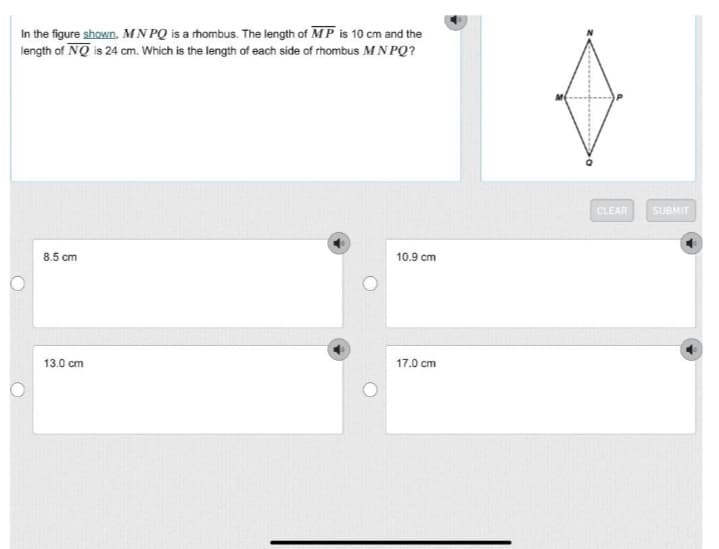 In the figure shown, MN PQ is a rhombus. The length of MP is 10 cm and the
length of NQ is 24 cm. Which is the length of each side of rhombus MN PQ?
CLEAR
SUBMIT
8.5 cm
10.9 cm
13.0 cm
17.0 cm
