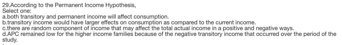 29.According to the Permanent Income Hypothesis,
Select one:
a.both transitory and permanent income will affect consumption.
b.transitory income would have larger effects on consumption as compared to the current income.
c.there are random component of income that may affect the total actual income in a positive and negative ways.
d.APC remained low for the higher income families because of the negative transitory income that occurred over the period of the
study.
