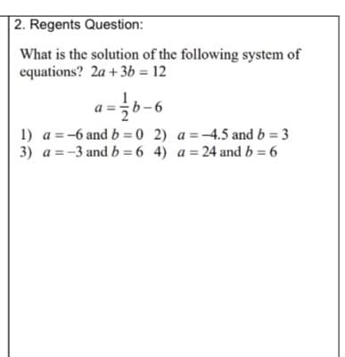 2. Regents Question:
What is the solution of the following system of
equations? 2a +3b = 12
a
1) a = -6 and b = 0 2) a =-4.5 and b = 3
3) a = -3 and b = 6 4) a = 24 and b = 6
