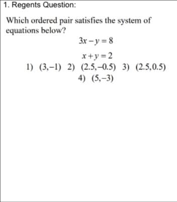 1. Regents Question:
Which ordered pair satisfies the system of
equations below?
3x - y = 8
x+y =2
1) (3,-1) 2) (2.5,-0.5) 3) (2.5,0.5)
4) (5,-3)
