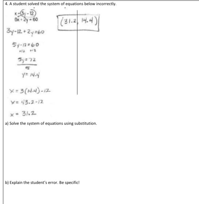 4. A student solved the system of equations below incorrectly.
x-y-12
Ex +2y -60
(31.2 14.4)
3y-12+Zy=60
5y-12 60
Sy= 72
y= 14.4
x-3(N4)-12
Y= 43.2-12
x- 31.2
a) Solve the system of equations using substitution.
b) Explain the student's error. Be specific!
