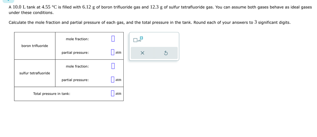 A 10.0 L tank at 4.55 °C is filled with 6.12 g of boron trifluoride gas and 12.3 g of sulfur tetrafluoride gas. You can assume both gases behave as ideal gases
under these conditions.
Calculate the mole fraction and partial pressure of each gas, and the total pressure in the tank. Round each of your answers to 3 significant digits.
boron trifluoride
sulfur tetrafluoride
mole fraction:
partial pressure:
mole fraction:
partial pressure:
Total pressure in tank:
atm
Da
atm
Da
atm
n
x10
X