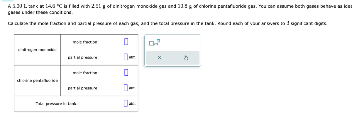 A 5.00 L tank at 14.6 °C is filled with 2.51 g of dinitrogen monoxide gas and 10.8 g of chlorine pentafluoride gas. You can assume both gases behave as idea
gases under these conditions.
Calculate the mole fraction and partial pressure of each gas, and the total pressure in the tank. Round each of your answers to 3 significant digits.
dinitrogen monoxide
chlorine pentafluoride
mole fraction:
partial pressure:
mole fraction:
partial pressure:
Total pressure in tank:
0
atm
atm
atm
x10
X