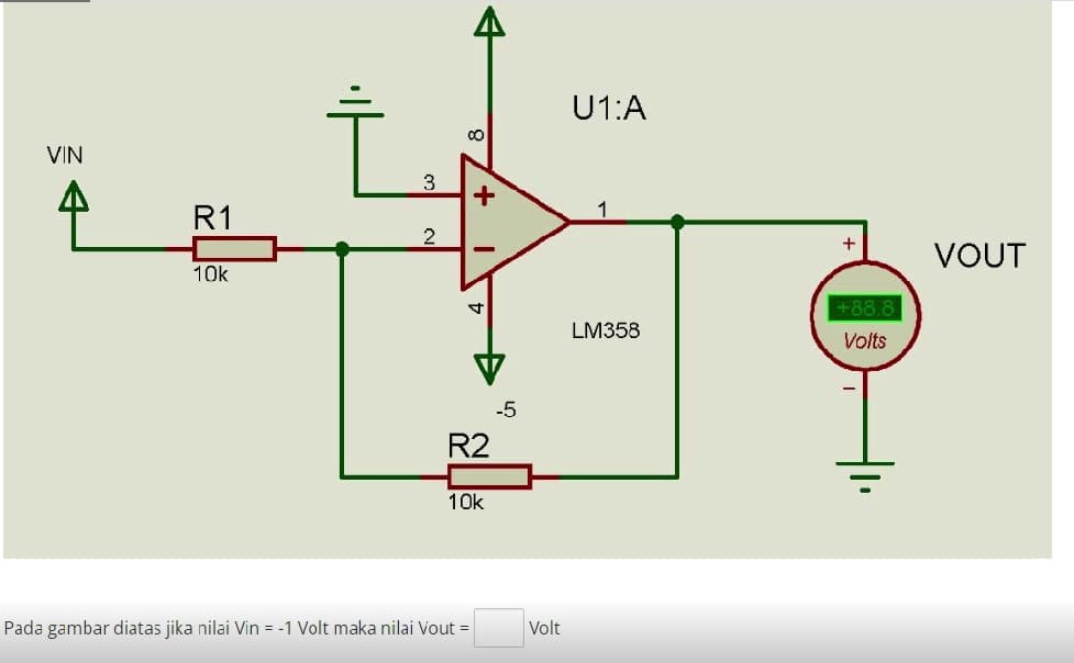 VIN
R1
10k
3
2
+
4
R2
10k
Pada gambar diatas jika nilai Vin = -1 Volt maka nilai Vout =
-5
Volt
U1:A
LM358
+ VOUT
+88.8
Volts