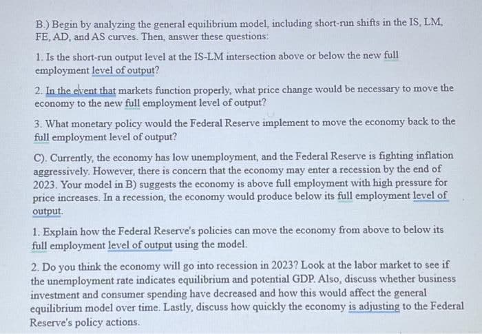 B.) Begin by analyzing the general equilibrium model, including short-run shifts in the IS, LM,
FE, AD, and AS curves. Then, answer these questions:
1. Is the short-run output level at the IS-LM intersection above or below the new full
employment level of output?
2. In the event that markets function properly, what price change would be necessary to move the
economy to the new full employment level of output?
3. What monetary policy would the Federal Reserve implement to move the economy back to the
full employment level of output?
C). Currently, the economy has low unemployment, and the Federal Reserve is fighting inflation
aggressively. However, there is concern that the economy may enter a recession by the end of
2023. Your model in B) suggests the economy is above full employment with high pressure for
price increases. In a recession, the economy would produce below its full employment level of
output.
1. Explain how the Federal Reserve's policies can move the economy from above to below its
full employment level of output using the model.
2. Do you think the economy will go into recession in 2023? Look at the labor market to see if
the unemployment rate indicates equilibrium and potential GDP. Also, discuss whether business
investment and consumer spending have decreased and how this would affect the general
equilibrium model over time. Lastly, discuss how quickly the economy is adjusting to the Federal
Reserve's policy actions.