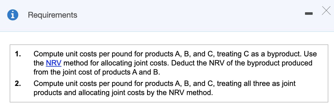 i
Requirements
1.
2.
Compute unit costs per pound for products A, B, and C, treating C as a byproduct. Use
the NRV method for allocating joint costs. Deduct the NRV of the byproduct produced
from the joint cost of products A and B.
Compute unit costs per pound for products A, B, and C, treating all three as joint
products and allocating joint costs by the NRV method.