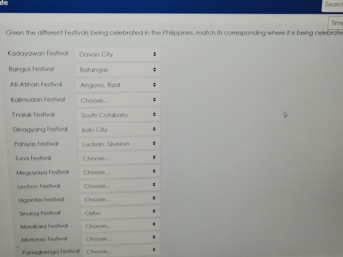 ate
Search
Time
Given the different Festivals being celebrated in the Philippines, match its corresponding where it is being celebrate
Kadayawan Festival
Davao City
Bangus Festival
Batangas
Ati-Atihan Festival
Angono, Rizal
Kalimudan Festival
Choose...
T'nalak Festival
South Cotabato
Dinagyang Festival
lloilo City
Pahiyas Festival
Lucban, Quezon
Tuna Festival
Choose...
Meguyaya Festival
Choose...
Lechon Festival
Choose...
Higantes Festival
Choose...
Sinulog Festival
Cebu
MassKara Festival
Choose...
Moriones Festival
Choose...
Panagbenga Festival
Choose...
