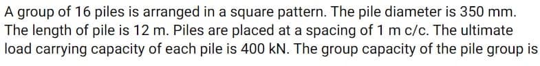 A group of 16 piles is arranged in a square pattern. The pile diameter is 350 mm.
The length of pile is 12 m. Piles are placed at a spacing of 1 m c/c. The ultimate
load carrying capacity of each pile is 400 KN. The group capacity of the pile group is