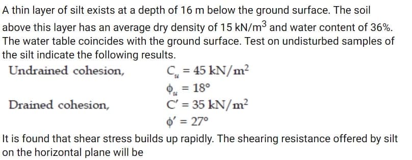 A thin layer of silt exists at a depth of 16 m below the ground surface. The soil
above this layer has an average dry density of 15 kN/m³ and water content of 36%.
The water table coincides with the ground surface. Test on undisturbed samples of
the silt indicate the following results.
Undrained cohesion,
Drained cohesion,
C₁ = 45 kN/m²
$₁ = 18⁰
C' = 35 kN/m²
o'= 27°
It is found that shear stress builds up rapidly. The shearing resistance offered by silt
on the horizontal plane will be