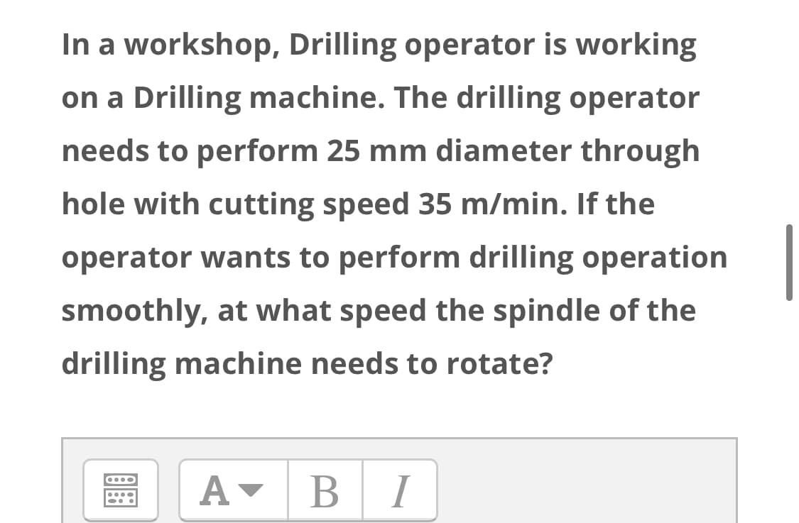 In a workshop, Drilling operator is working
on a Drilling machine. The drilling operator
needs to perform 25 mm diameter through
hole with cutting speed 35 m/min. If the
operator wants to perform drilling operation
smoothly, at what speed the spindle of the
drilling machine needs to rotate?
B I
В
