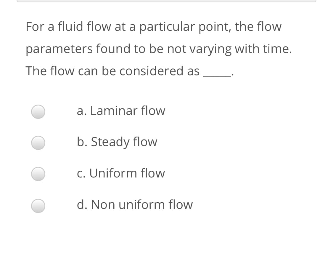 For a fluid flow at a particular point, the flow
parameters found to be not varying with time.
The flow can be considered as
a. Laminar flow
b. Steady flow
c. Uniform flow
d. Non uniform flow
