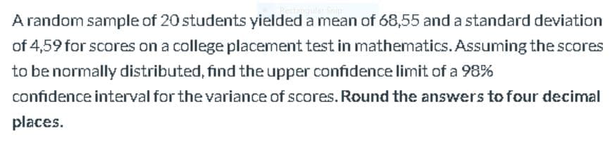 A random sample of 20 students yielded a mean of 68,55 and a standard deviation
of 4,59 for scores on a college placement test in mathematics. Assuming the scores
to be normally distributed, find the upper confidence limit of a 98%
confidence interval for the variance of scores. Round the answers tofour decimal
places.
