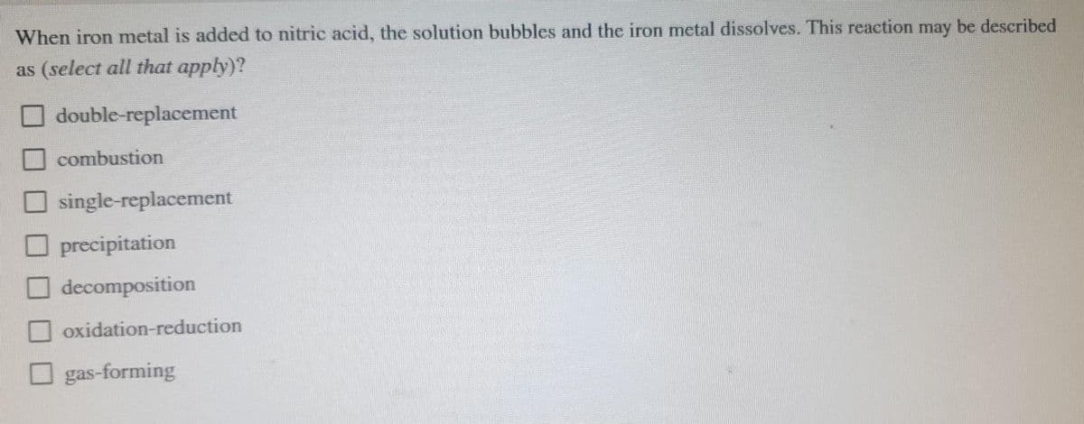 When iron metal is added to nitric acid, the solution bubbles and the iron metal dissolves. This reaction may be described
as (select all that apply)?
O double-replacement
combustion
single-replacement
O precipitation
decomposition
oxidation-reduction
gas-forming
