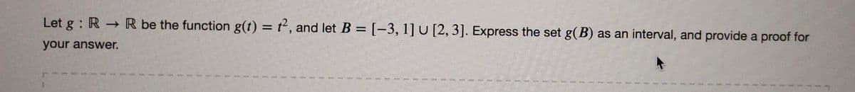 Let g : R R be the function g(t) = t, and let B = [-3, 1] U [2, 3]. Express the set g(B) as an interval, and provide a proof for
%3D
your answer.
