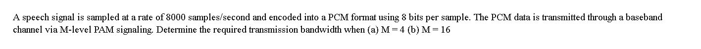 A speech signal is sampled at a rate of 8000 samples/second and encoded into a PCM format using 8 bits per sample. The PCM data is transmitted through a baseband
channel via M-level PAM signaling. Determine the required transmission bandwidth when (a) M= 4 (b) M = 16
