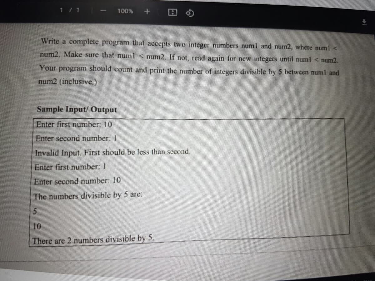 1 / 1
100%
Write a complete program that accepts two integer numbers numl and num2, where numl <
num2, Make sure that numl < num2. If not, read again for new integers until numl < num2.
Your program should count and print the number of integers divisible by 5 between numl and
num2 (inclusive.)
Sample Input/ Output
Enter first number: 10
Enter second number: 1
Invalid Input. First should be less than second.
Enter first number: 1
Enter second number: 10
The numbers divisible by 5 are:
10
There are 2 numbers divisible by 5,
