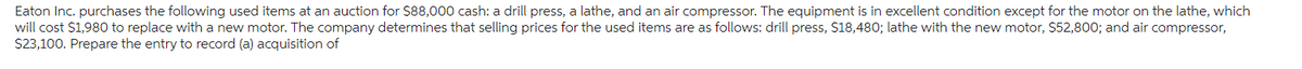 Eaton Inc. purchases the following used items at an auction for $88,000 cash: a drill press, a lathe, and an air compressor. The equipment is in excellent condition except for the motor on the lathe, which
will cost $1,980 to replace with a new motor. The company determines that selling prices for the used items are as follows: drill press, $18,480; lathe with the new motor, $52,800; and air compressor,
$23,100. Prepare the entry to record (a) acquisition of
