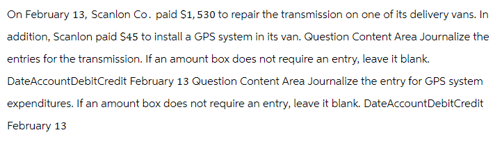 On February 13, Scanlon Co. paid $1,530 to repair the transmission on one of its delivery vans. In
addition, Scanlon paid $45 to install a GPS system in its van. Question Content Area Journalize the
entries for the transmission. If an amount box does not require an entry, leave it blank.
DateAccount Debit Credit February 13 Question Content Area Journalize the entry for GPS system
expenditures. If an amount box does not require an entry, leave it blank. DateAccount Debit Credit
February 13