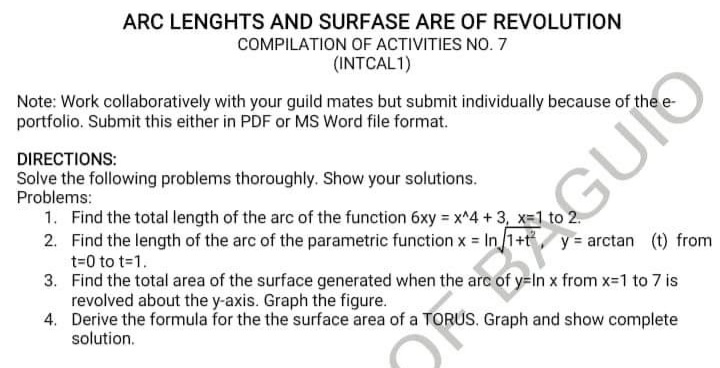 ARC LENGHTS AND SURFASE ARE OF REVOLUTION
COMPILATION OF ACTIVITIES NO. 7
(INTCAL1)
Note: Work collaboratively with your guild mates but submit individually because of the e-
portfolio. Submit this either in PDF or MS Word file format.
DIRECTIONS:
Solve the following problems thoroughly. Show your solutions.
Problems:
1. Find the total length of the arc of the function 6xy = x^4 + 3, x-1 to 2.
2. Find the length of the arc of the parametric function x = In/1+t, y = arctan (t) from
t=0 to t-1.
3. Find the total area of the surface generated when the arc of y=In x from x-1 to 7 is
revolved about the y-axis. Graph the figure.
4. Derive the formula for the the surface area of a TORUS. Graph and show complete
solution.
GU
