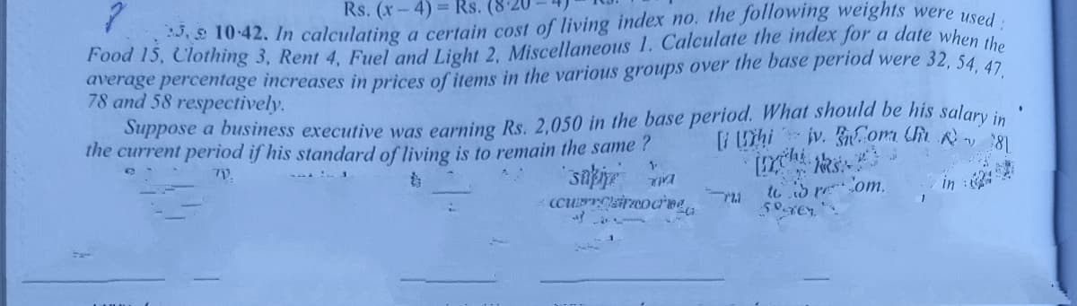 Food 15, Clothing 3, Rent 4, Fuel and Light 2, Miscellaneous 1. Calculate the index for a date when the
:3, s 10-42. 1In calculating a certain cost of living indexr no. the following weights were used:
Rs. (x-4) Rs. (8
average percentage increases in prices of items in the various groups over the base period were 32, 54 47
78 and 58 respectively.
Suppose a business executive was earning Rs. 2.050 in the base period. What should be his salary in
the current period if his standard of living is to remain the same ?
[i Uhi jv. G.om Uh 8
TV.
1
ccursireocreg
to to reom.
in :
