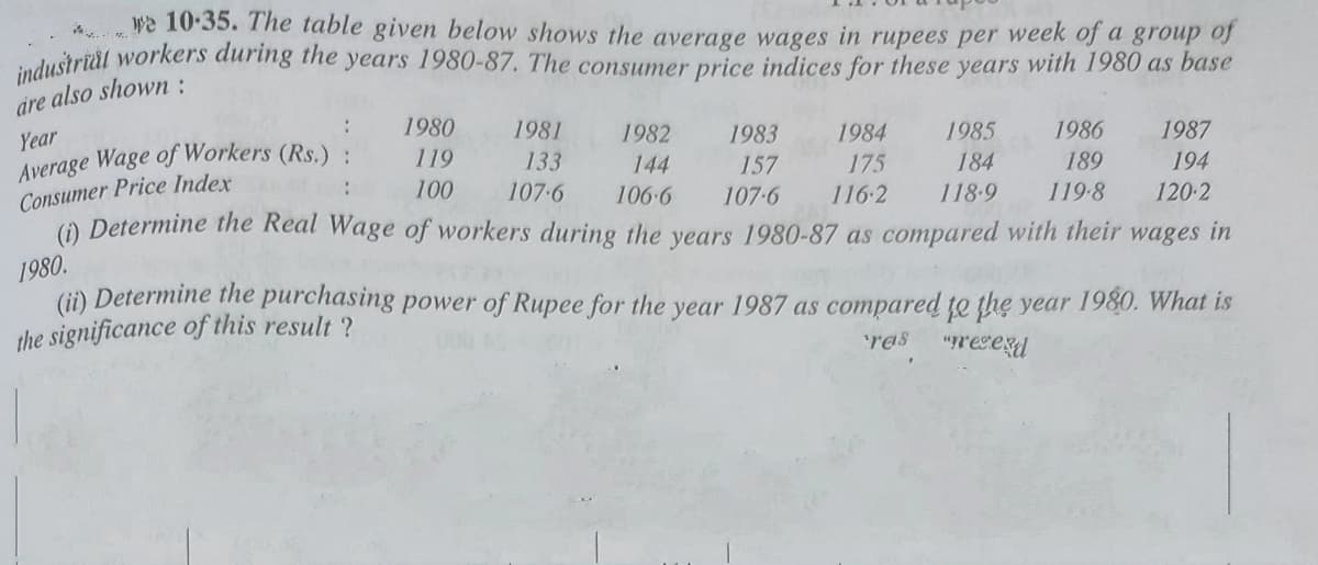 industrial workers during the years 1980-87. The consumer price indices for these years with 1980 as base
we 10-35. The table given below shows the average wages in rupees per week of a group of
are
also shown:
:
1980
Year
Average Wage of Workers (Rs.) .
Consumer Price Index
() Determine the Real Wage of workers during the years 1980-87 as compared with their wages in
1981
1982
1983
1984
1985
1986
1987
119
133
144
157
175
184
189
194
100
107-6
106-6
107-6
116-2
118-9
119-8
120-2
1980.
(ii) Determine the purchasing power of Rupee for the year 1987 as compared te the year 1980. What is
the significance of this result ?
res
