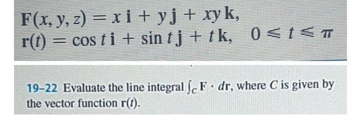 F(x, y, z) = xi + yj + xyk,
r(t) = cos t i + sin tj + tk, 0<1<T
%3D
19-22 Evaluate the line integral F dr, where C is given by
the vector function r(t).
