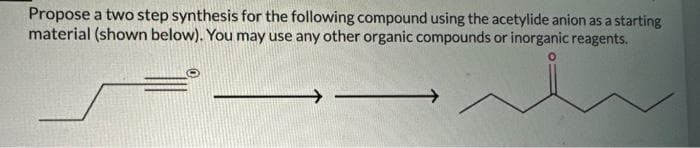 Propose a two step synthesis for the following compound using the acetylide anion as a starting
material (shown below). You may use any other organic compounds or inorganic reagents.