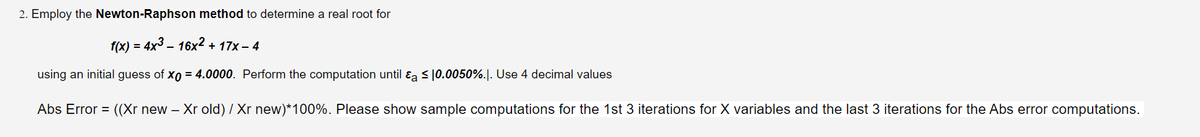 2. Employ the Newton-Raphson method to determine a real root for
f(x) = 4x³ – 16x² + 17x - 4
-
using an initial guess of Xo = 4.0000. Perform the computation until a ≤ 0.0050%.|. Use 4 decimal values
Abs Error = ((Xr new – Xr old) / Xr new)*100%. Please show sample computations for the 1st 3 iterations for X variables and the last 3 iterations for the Abs error computations.