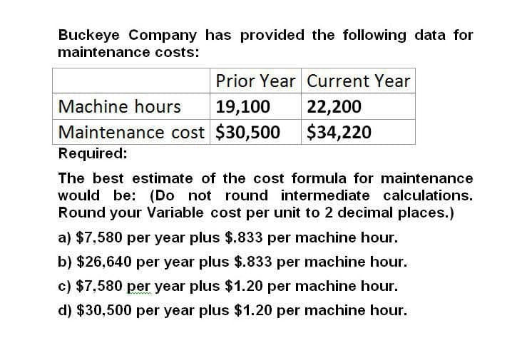 Buckeye Company has provided the following data for
maintenance costs:
Prior Year Current Year
Machine hours
19,100
22,200
Maintenance cost $30,500
$34,220
Required:
The best estimate of the cost formula for maintenance
would be: (Do not round intermediate calculations.
Round your Variable cost per unit to 2 decimal places.)
a) $7,580 per year plus $.833 per machine hour.
b) $26,640 per year plus $.833 per machine hour.
c) $7,580 per year plus $1.20 per machine hour.
d) $30,500 per year plus $1.20 per machine hour.