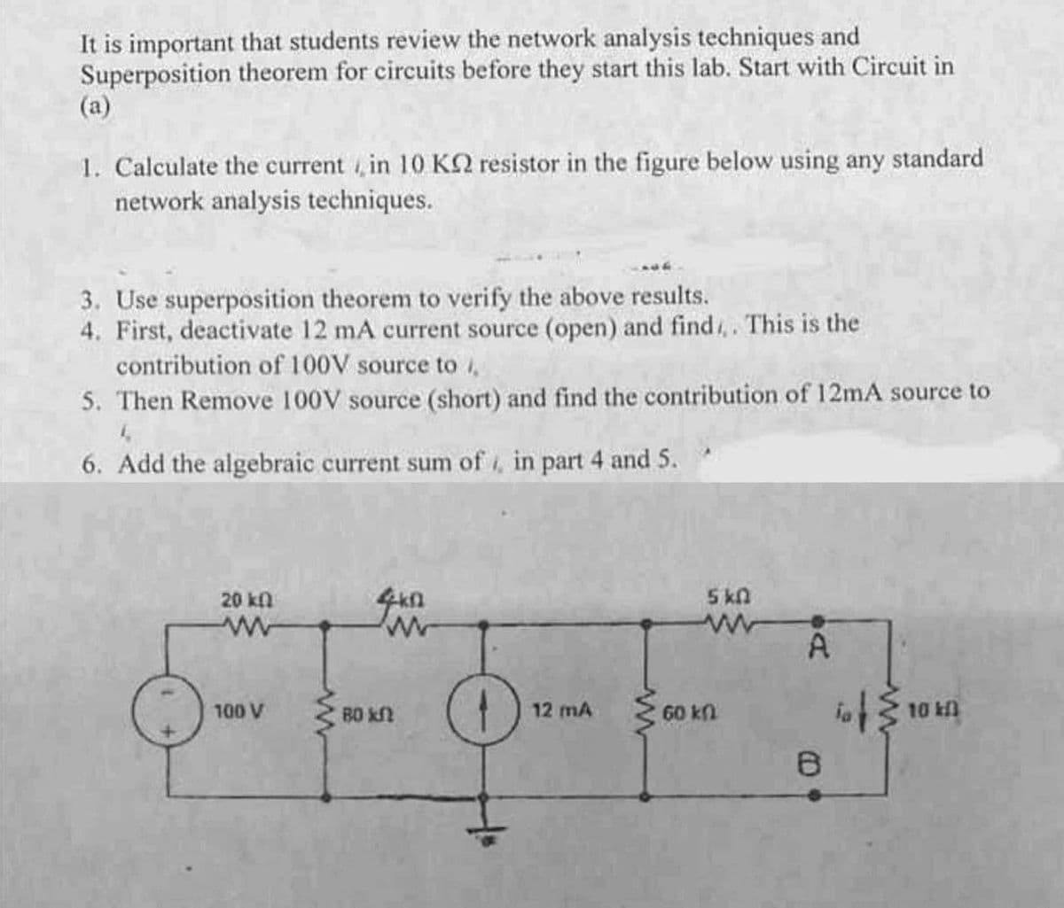 It is important that students review the network analysis techniques and
Superposition theorem for circuits before they start this lab. Start with Circuit in
(a)
1. Calculate the current , in 10 KN resistor in the figure below using any standard
network analysis techniques.
3. Use superposition theorem to verify the above results.
4. First, deactivate 12 mA current source (open) and find,. This is the
contribution of 100V source to i,
5. Then Remove 100V source (short) and find the contribution of 12mA source to
6. Add the algebraic current sum of , in part 4 and 5.
20kfn
5 kn
A
100 V
B0 kf
12 mA
60 kn
10 kfl
