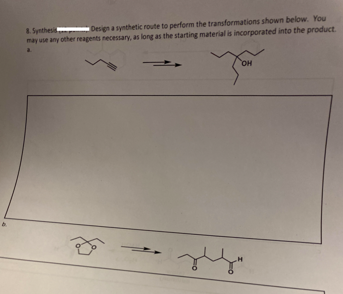 b.
8. Synthesis
Design a synthetic route to perform the transformations shown below. You
may use any other reagents necessary, as long as the starting material is incorporated into the product.
a.
f
You
OH
H
for