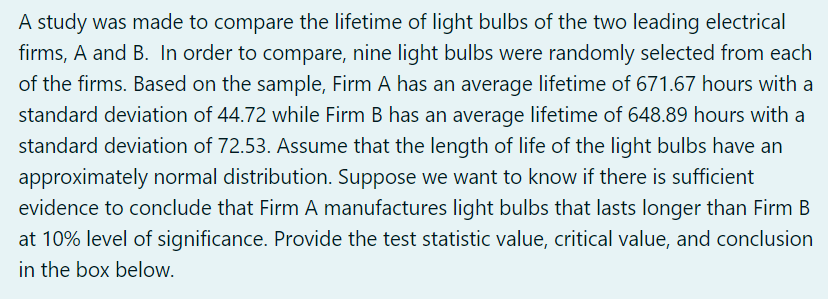 A study was made to compare the lifetime of light bulbs of the two leading electrical
firms, A and B. In order to compare, nine light bulbs were randomly selected from each
of the firms. Based on the sample, Firm A has an average lifetime of 671.67 hours with a
standard deviation of 44.72 while Firm B has an average lifetime of 648.89 hours with a
standard deviation of 72.53. Assume that the length of life of the light bulbs have an
approximately normal distribution. Suppose we want to know if there is sufficient
evidence to conclude that Firm A manufactures light bulbs that lasts longer than Firm B
at 10% level of significance. Provide the test statistic value, critical value, and conclusion
in the box below.