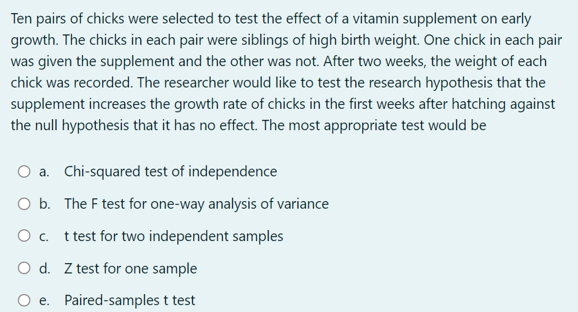 Ten pairs of chicks were selected to test the effect of a vitamin supplement on early
growth. The chicks in each pair were siblings of high birth weight. One chick in each pair
was given the supplement and the other was not. After two weeks, the weight of each
chick was recorded. The researcher would like to test the research hypothesis that the
supplement increases the growth rate of chicks in the first weeks after hatching against
the null hypothesis that it has no effect. The most appropriate test would be
O a. Chi-squared test of independence
O b. The F test for one-way analysis of variance
t test for two independent samples
C.
O d. Z test for one sample
O e. Paired-samples t test