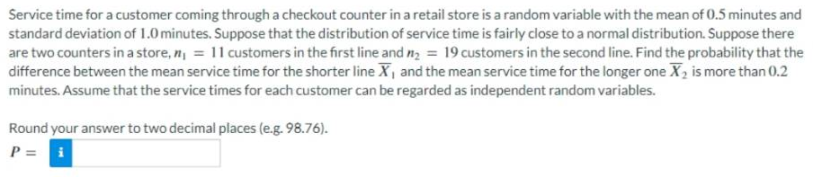 Service time for a customer coming through a checkout counter in a retail store is a random variable with the mean of 0.5 minutes and
standard deviation of 1.0 minutes. Suppose that the distribution of service time is fairly close to a normal distribution. Suppose there
are two counters in a store, n₁ = 11 customers in the first line and ₂ = 19 customers in the second line. Find the probability that the
difference between the mean service time for the shorter line X, and the mean service time for the longer one X₂ is more than 0.2
minutes. Assume that the service times for each customer can be regarded as independent random variables.
Round your answer to two decimal places (e.g. 98.76).
P = i