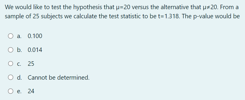 We would like to test the hypothesis that µ=20 versus the alternative that µ‡20. From a
sample of 25 subjects we calculate the test statistic to be t=1.318. The p-value would be
O a. 0.100
O b. 0.014
O c. 25
O d. Cannot be determined.
O e. 24