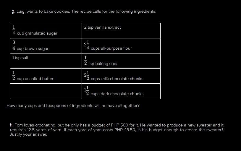 g. Luigi wants to bake cookies. The recipe calls for the following ingredients:
4 cup granulated sugar
3
4 cup brown sugar
1 tsp salt
1
NIT
2 cup unsalted butter
2 tsp vanilla extract
2-¹/
cups all-purpose flour
1
2 tsp baking soda
2/1/2
cups milk chocolate chunks
1/1/
2 cups dark chocolate chunks
How many cups and teaspoons of ingredients will he have altogether?
h. Tom loves crocheting, but he only has a budget of PHP 500 for it. He wanted to produce a new sweater and it
requires 12.5 yards of yarn. If each yard of yarn costs PHP 43.50, is his budget enough to create the sweater?
Justify your answer.