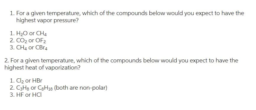 1. For a given temperature, which of the compounds below would you expect to have the
highest vapor pressure?
1. H₂O or CH4
2. CO2 or OF2
3. CH4 or CBr4
2. For a given temperature, which of the compounds below would you expect to have the
highest heat of vaporization?
1. Cl₂ or HBr
2. C3H8 or C8H18 (both are non-polar)
3. HF or HCI