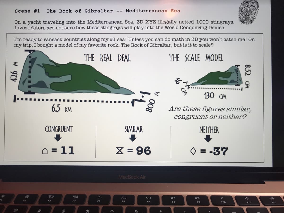The Rock of Gibraltar
Mediterranean Sea
Scene #1
--
On a yacht traveling into the Mediterranean Sea, 3D XYZ illegally netted 1000 stingrays.
Investigators are not sure how these stingrays will play into the World Conquering Device.
I'm ready to ransack countries along my #1 sea! Unless you can do math in 3D you won't catch me! On
my trip, I bought a model of my favorite rock, The Rock of Gibraltar, but is it to scale?
THE REAL DEAL
THE SCALE MODEL
CM
B0 CM
6.5 KM
Are these figures sin
congruent or neither?
CONGRUENT
SIMILAR
NETHER
= 11
X = 96
O = -37
%3D
MacBook Air
80
888
DII
DD
F9
F10
F11
F12
F4
F6
F7
F8
F2
F3
@
%23
%24
&
8.52 CM
W 008
