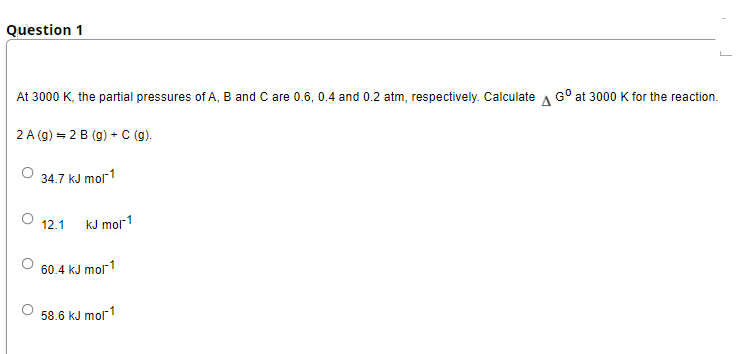 Question 1
At 3000 K, the partial pressures of A, B and C are 0.6, 0.4 and 0.2 atm, respectively. Calculate A G° at 3000 K for the reaction.
2 A (g) = 2 B (g) + C (g).
34.7 kJ mor1
12.1
kJ mor1
60.4 kJ mol1
58.6 kJ mol1
