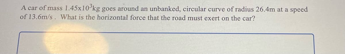 A car of mass 1.45x10³kg goes around an unbanked, circular curve of radius 26.4m at a speed
of 13.6m/s. What is the horizontal force that the road must exert on the car?