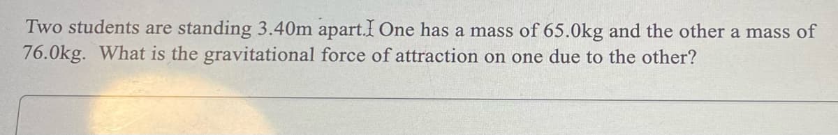 Two students are standing 3.40m apart. One has a mass of 65.0kg and the other a mass of
76.0kg. What is the gravitational force of attraction on one due to the other?