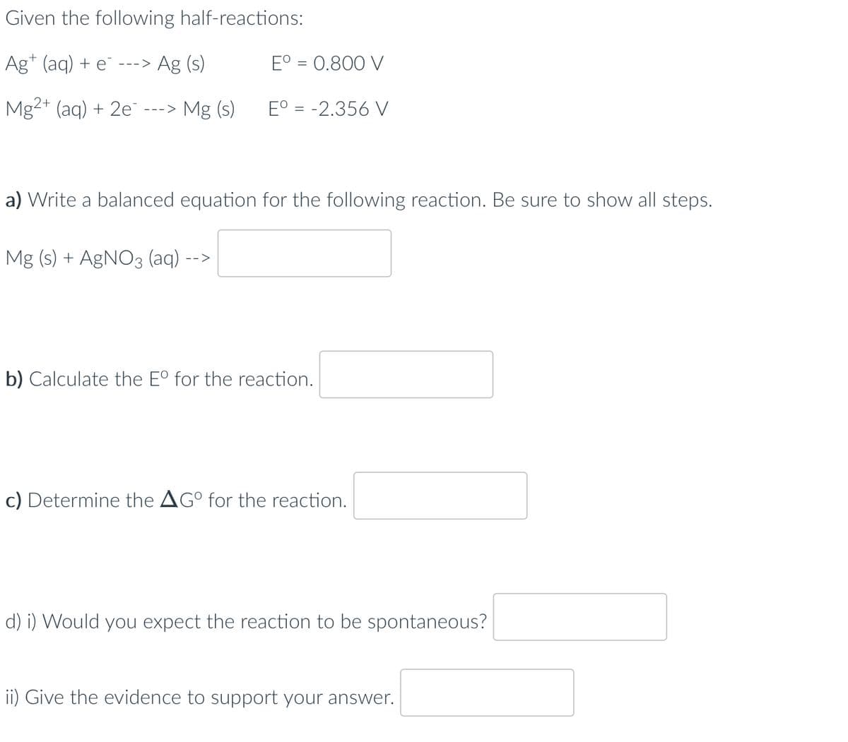 Given the following half-reactions:
Ag (aq) + e ---> Ag (s)
Mg2+ (aq) + 2e ---> Mg (s)
Eº = 0.800 V
Mg (s) + AgNO3 (aq). -->
Eº = -2.356 V
a) Write a balanced equation for the following reaction. Be sure to show all steps.
b) Calculate the Eº for the reaction.
c) Determine the AGº for the reaction.
d) i) Would you expect the reaction to be spontaneous?
ii) Give the evidence to support your answer.